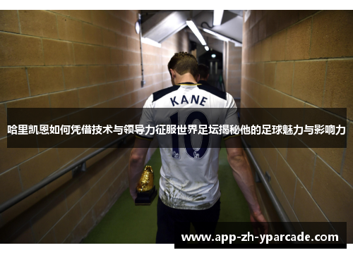 哈里凯恩如何凭借技术与领导力征服世界足坛揭秘他的足球魅力与影响力