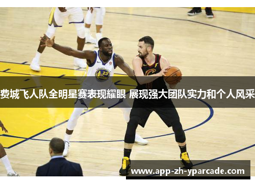 费城飞人队全明星赛表现耀眼 展现强大团队实力和个人风采