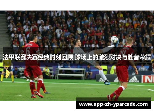法甲联赛决赛经典时刻回顾 球场上的激烈对决与胜者荣耀