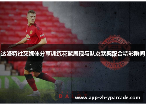 达洛特社交媒体分享训练花絮展现与队友默契配合精彩瞬间