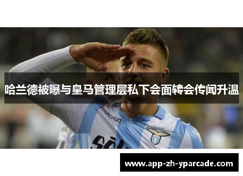 哈兰德被曝与皇马管理层私下会面转会传闻升温