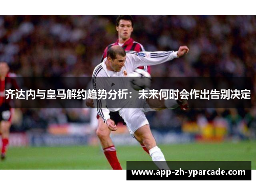 齐达内与皇马解约趋势分析：未来何时会作出告别决定